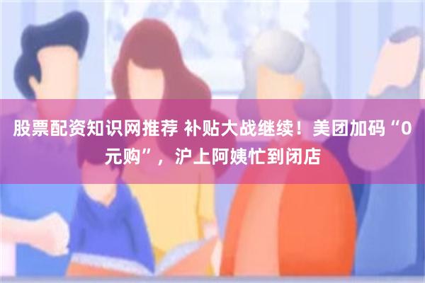 股票配资知识网推荐 补贴大战继续！美团加码“0元购”，沪上阿姨忙到闭店