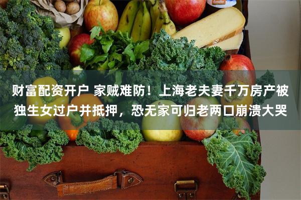 财富配资开户 家贼难防！上海老夫妻千万房产被独生女过户并抵押，恐无家可归老两口崩溃大哭