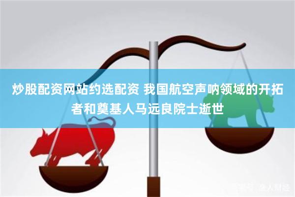 炒股配资网站约选配资 我国航空声呐领域的开拓者和奠基人马远良院士逝世