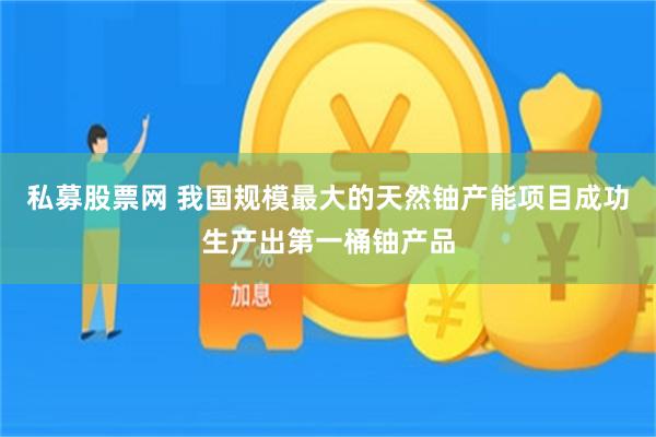 私募股票网 我国规模最大的天然铀产能项目成功生产出第一桶铀产品