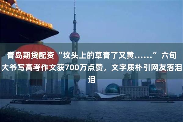 青岛期货配资 “坟头上的草青了又黄……” 六旬大爷写高考作文获700万点赞，文字质朴引网友落泪