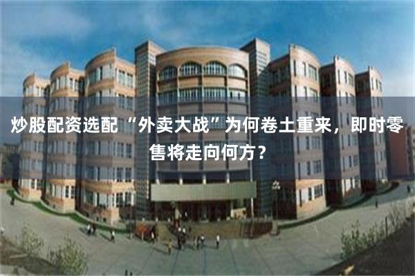 炒股配资选配 “外卖大战”为何卷土重来，即时零售将走向何方？