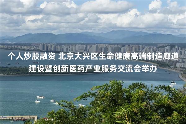 个人炒股融资 北京大兴区生命健康高端制造廊道建设暨创新医药产业服务交流会举办
