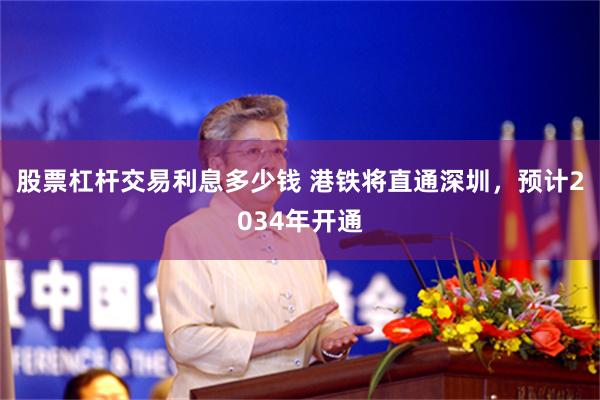 股票杠杆交易利息多少钱 港铁将直通深圳，预计2034年开通