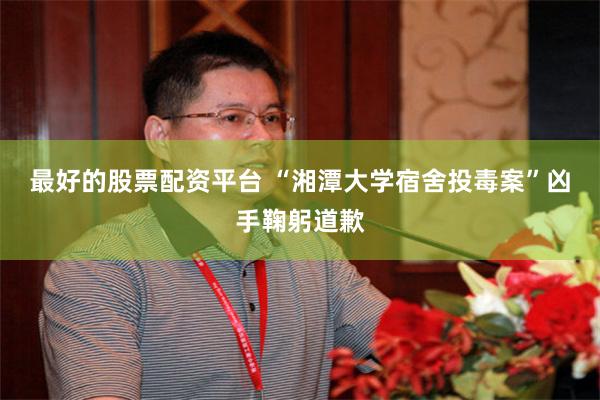 最好的股票配资平台 “湘潭大学宿舍投毒案”凶手鞠躬道歉