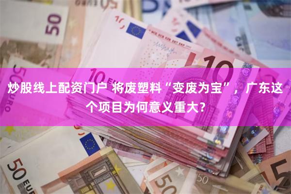 炒股线上配资门户 将废塑料“变废为宝”，广东这个项目为何意义重大？
