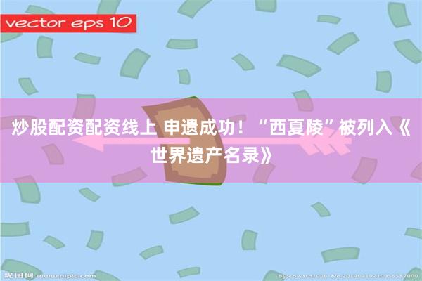 炒股配资配资线上 申遗成功！“西夏陵”被列入《世界遗产名录》