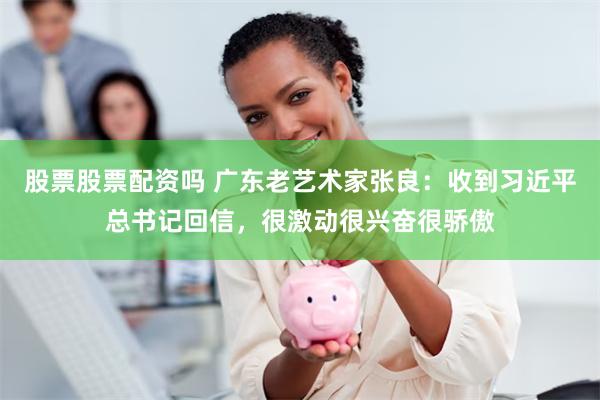 股票股票配资吗 广东老艺术家张良：收到习近平总书记回信，很激动很兴奋很骄傲