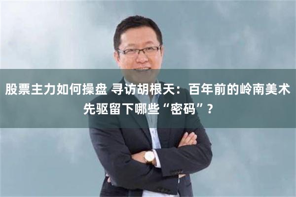 股票主力如何操盘 寻访胡根天：百年前的岭南美术先驱留下哪些“密码”？