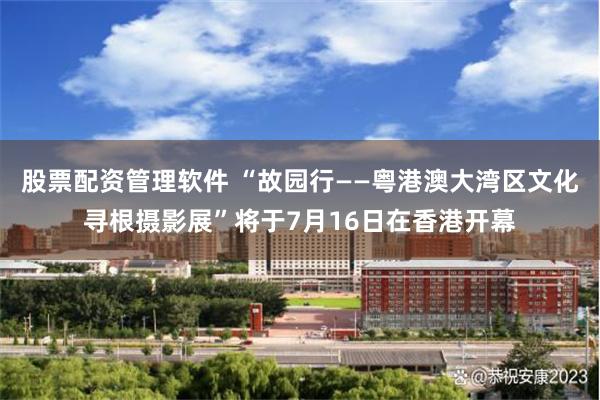 股票配资管理软件 “故园行——粤港澳大湾区文化寻根摄影展”将于7月16日在香港开幕