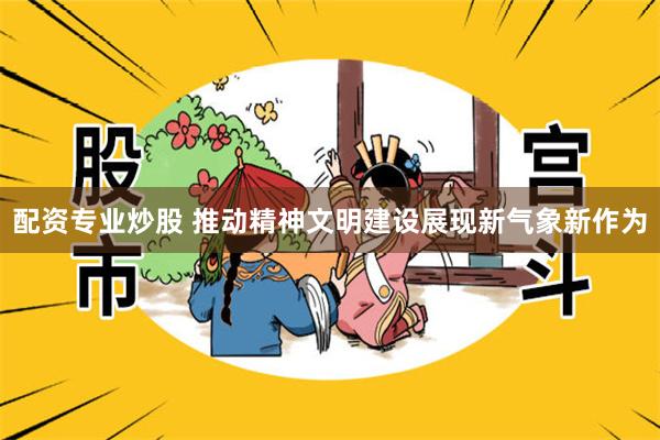 配资专业炒股 推动精神文明建设展现新气象新作为