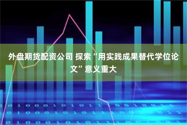 外盘期货配资公司 探索“用实践成果替代学位论文”意义重大