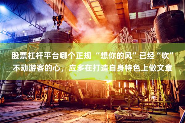 股票杠杆平台哪个正规 “想你的风”已经“吹”不动游客的心,应多在打造自身特色上做文章