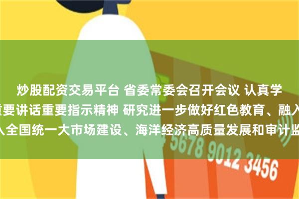 炒股配资交易平台 省委常委会召开会议 认真学习贯彻习近平总书记重要讲话重要指示精神 研究进一步做好红色教育、融入全国统一大市场建设、海洋经济高质量发展和审计监督等工作 黄坤明主持会议