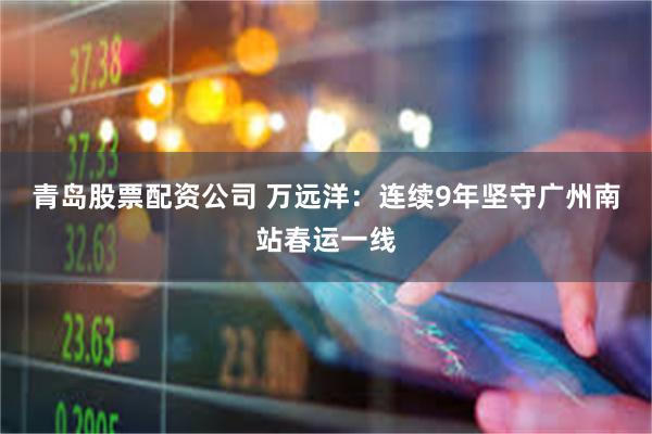 青岛股票配资公司 万远洋：连续9年坚守广州南站春运一线