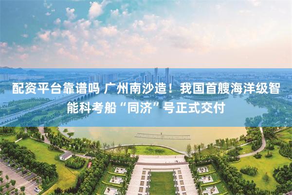 配资平台靠谱吗 广州南沙造！我国首艘海洋级智能科考船“同济”号正式交付