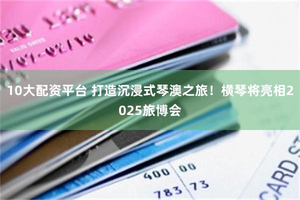 10大配资平台 打造沉浸式琴澳之旅！横琴将亮相2025旅博会