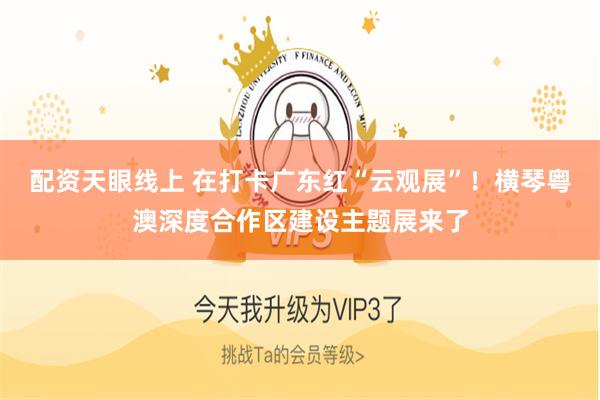 配资天眼线上 在打卡广东红“云观展”！横琴粤澳深度合作区建设主题展来了