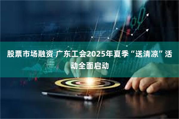 股票市场融资 广东工会2025年夏季“送清凉”活动全面启动