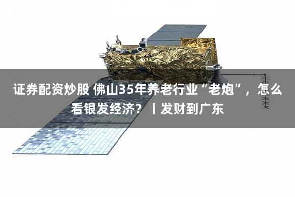证券配资炒股 佛山35年养老行业“老炮”，怎么看银发经济？丨发财到广东