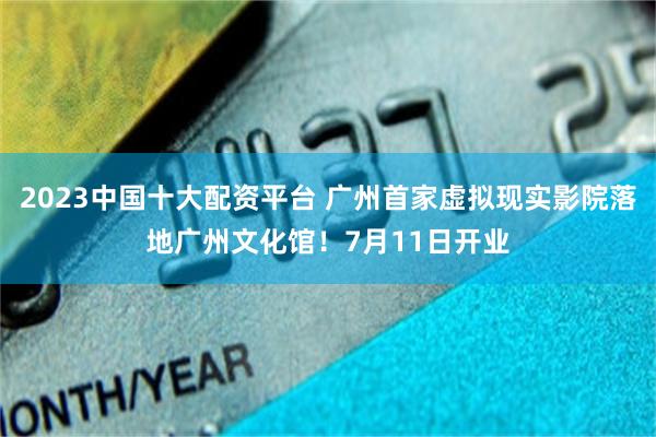2023中国十大配资平台 广州首家虚拟现实影院落地广州文化馆！7月11日开业
