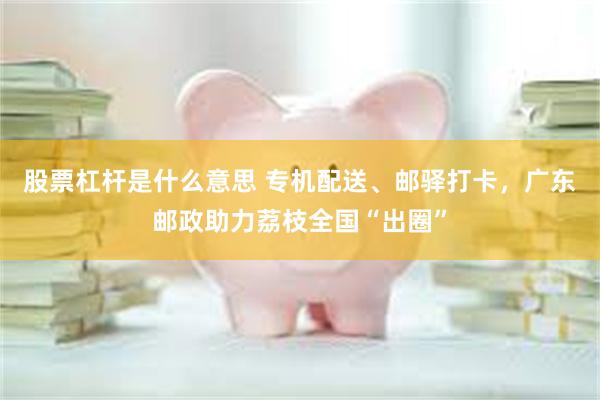 股票杠杆是什么意思 专机配送、邮驿打卡，广东邮政助力荔枝全国“出圈”