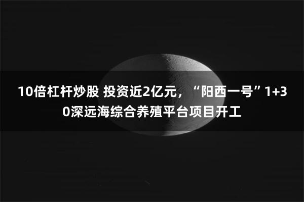10倍杠杆炒股 投资近2亿元，“阳西一号”1+30深远海综合养殖平台项目开工