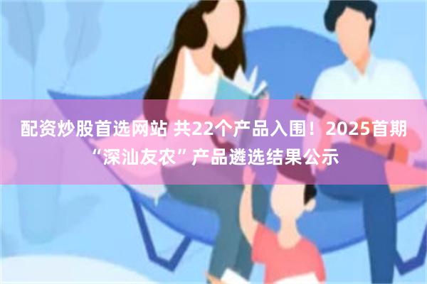 配资炒股首选网站 共22个产品入围！2025首期“深汕友农”产品遴选结果公示