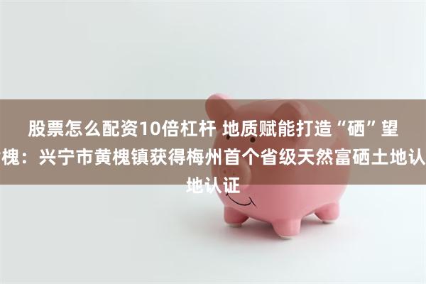 股票怎么配资10倍杠杆 地质赋能打造“硒”望黄槐：兴宁市黄槐镇获得梅州首个省级天然富硒土地认证