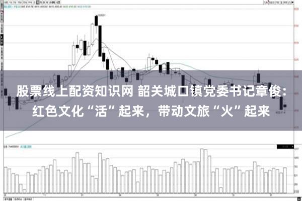 股票线上配资知识网 韶关城口镇党委书记章俊：红色文化“活”起来，带动文旅“火”起来