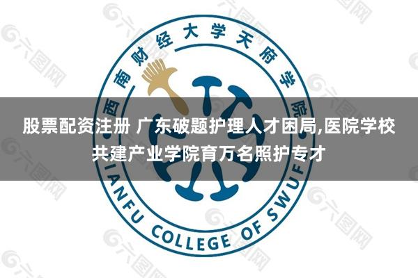 股票配资注册 广东破题护理人才困局,医院学校共建产业学院育万名照护专才