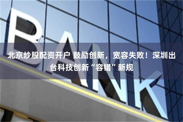 北京炒股配资开户 鼓励创新，宽容失败！深圳出台科技创新“容错”新规