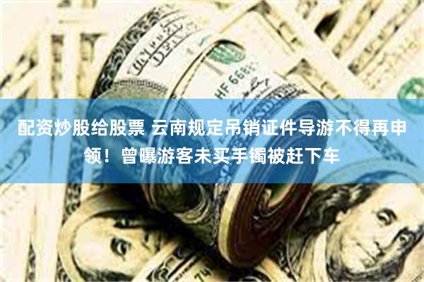 配资炒股给股票 云南规定吊销证件导游不得再申领！曾曝游客未买手镯被赶下车