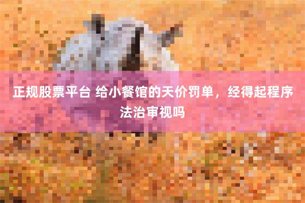 正规股票平台 给小餐馆的天价罚单，经得起程序法治审视吗