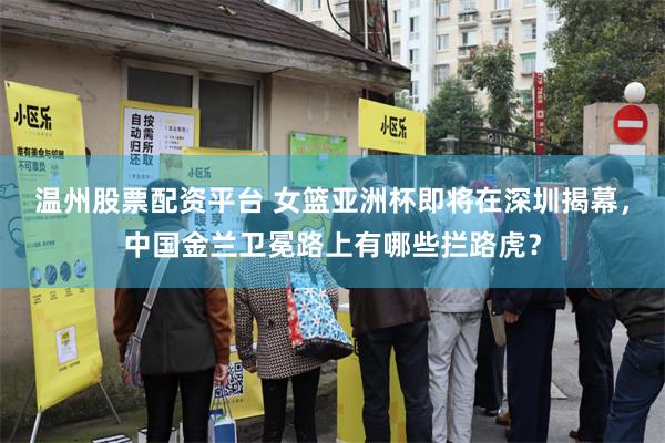 温州股票配资平台 女篮亚洲杯即将在深圳揭幕，中国金兰卫冕路上有哪些拦路虎？