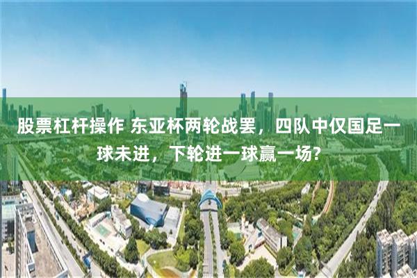 股票杠杆操作 东亚杯两轮战罢，四队中仅国足一球未进，下轮进一球赢一场?