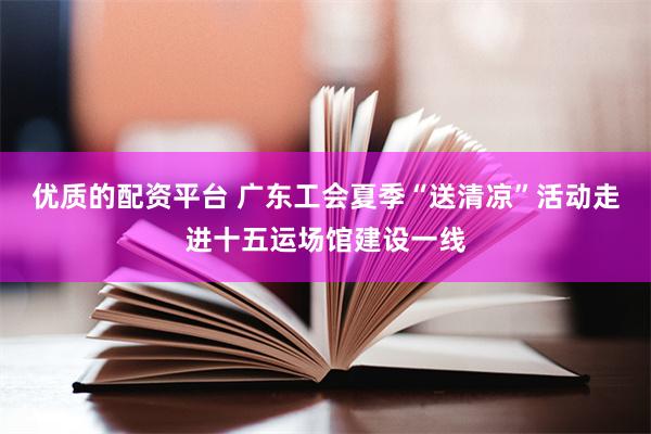 优质的配资平台 广东工会夏季“送清凉”活动走进十五运场馆建设一线