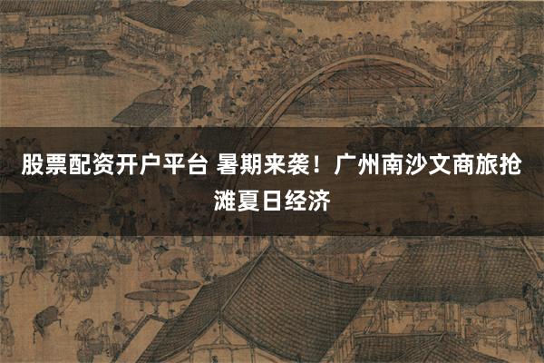 股票配资开户平台 暑期来袭！广州南沙文商旅抢滩夏日经济
