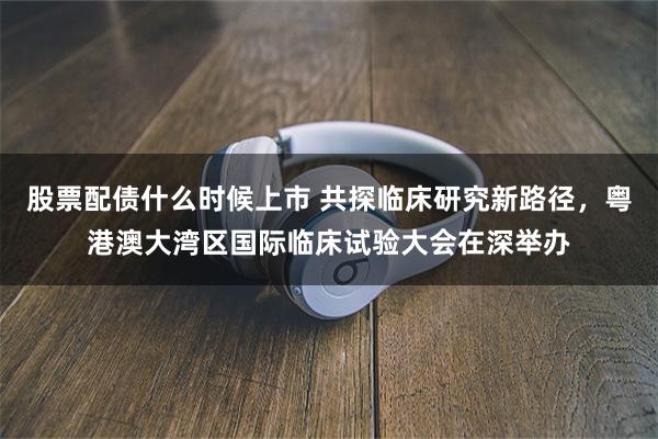 股票配债什么时候上市 共探临床研究新路径，粤港澳大湾区国际临床试验大会在深举办
