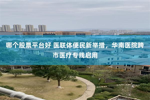 哪个股票平台好 医联体便民新举措，华南医院跨市医疗专线启用