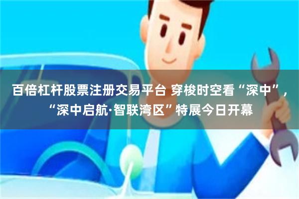 百倍杠杆股票注册交易平台 穿梭时空看“深中”，“深中启航·智联湾区”特展今日开幕