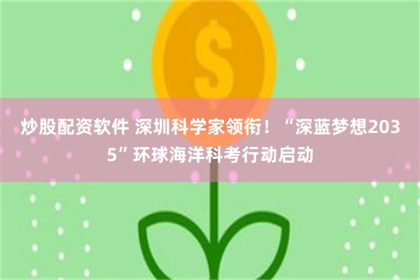 炒股配资软件 深圳科学家领衔！“深蓝梦想2035”环球海洋科考行动启动