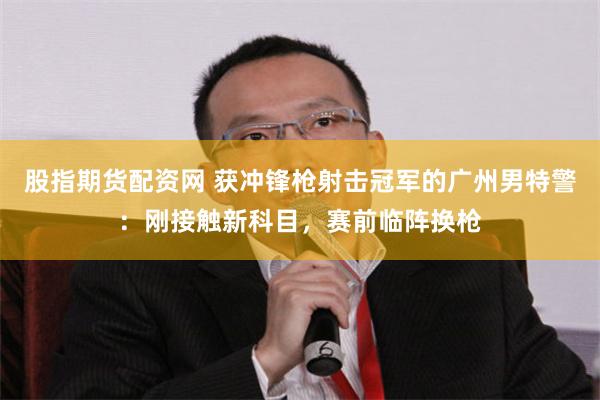 股指期货配资网 获冲锋枪射击冠军的广州男特警：刚接触新科目，赛前临阵换枪