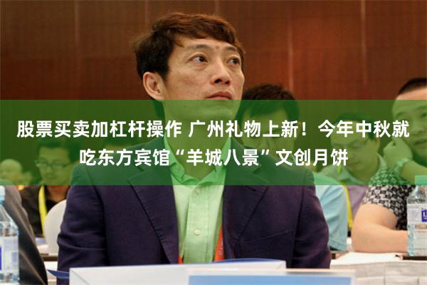 股票买卖加杠杆操作 广州礼物上新！今年中秋就吃东方宾馆“羊城八景”文创月饼