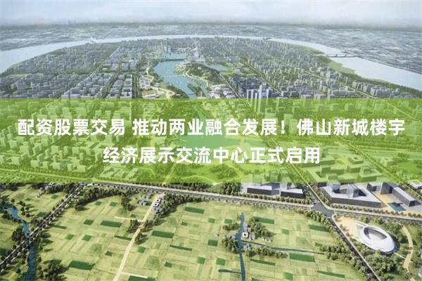 配资股票交易 推动两业融合发展！佛山新城楼宇经济展示交流中心正式启用