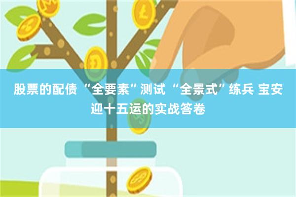 股票的配债 “全要素”测试 “全景式”练兵 宝安迎十五运的实战答卷