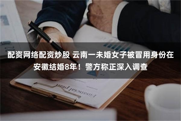 配资网络配资炒股 云南一未婚女子被冒用身份在安徽结婚8年！警方称正深入调查