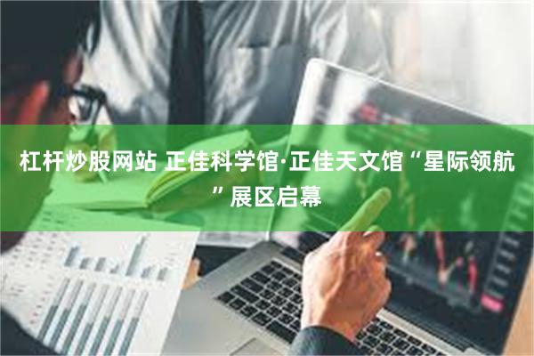 杠杆炒股网站 正佳科学馆·正佳天文馆“星际领航”展区启幕