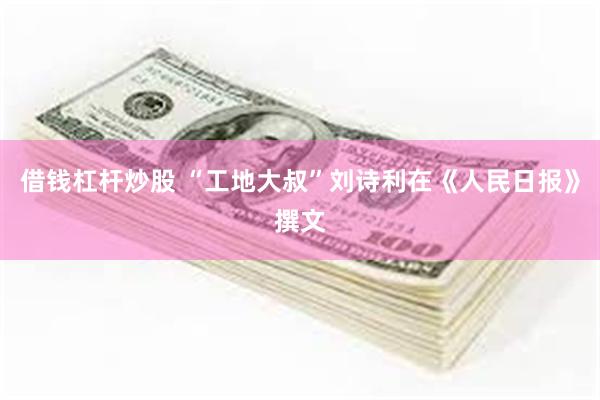 借钱杠杆炒股 “工地大叔”刘诗利在《人民日报》撰文