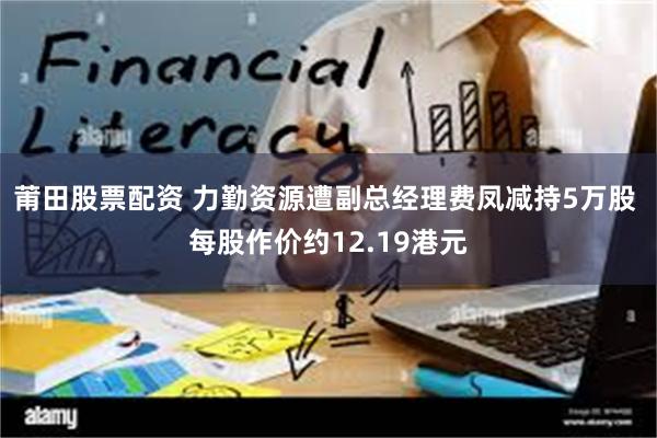 莆田股票配资 力勤资源遭副总经理费凤减持5万股 每股作价约12.19港元